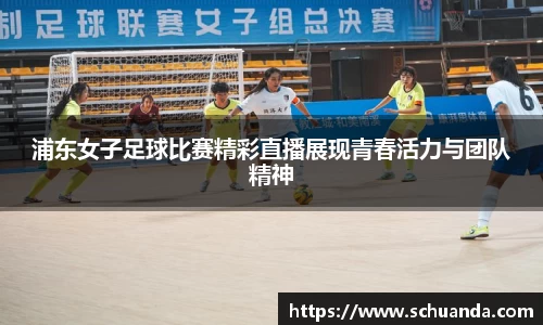 浦东女子足球比赛精彩直播展现青春活力与团队精神